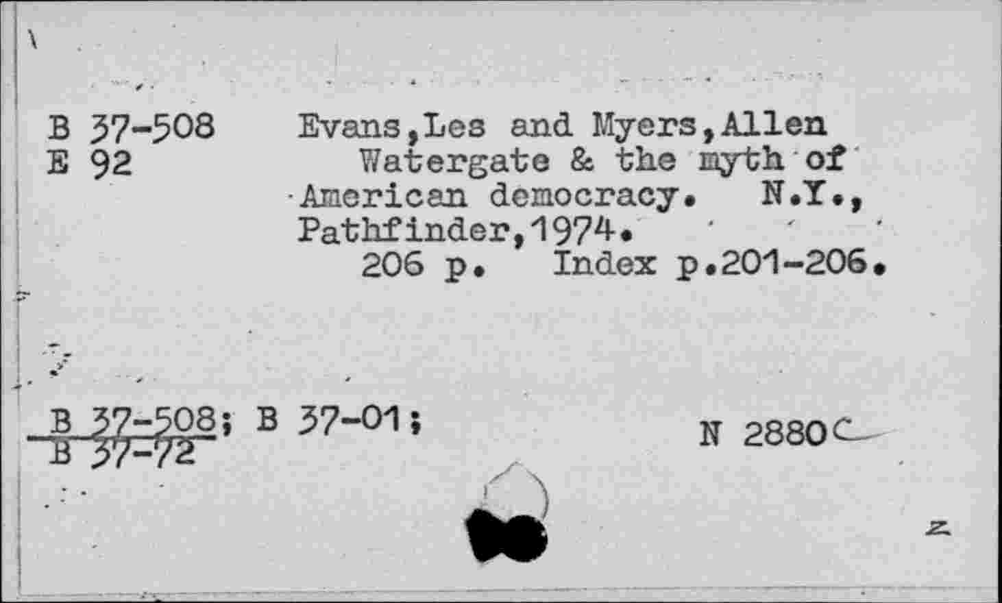 ﻿B 37-508
E 92
Evans,Les and Myers,Allen
Watergate 8s the myth of •American democracy. N.T., Pathfinder,1974.
206 p. Index p.201-206.
B 37-508; B 37-01
N 2880C-